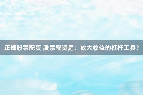 正规股票配资 股票配资是：放大收益的杠杆工具？