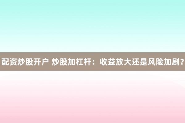 配资炒股开户 炒股加杠杆：收益放大还是风险加剧？