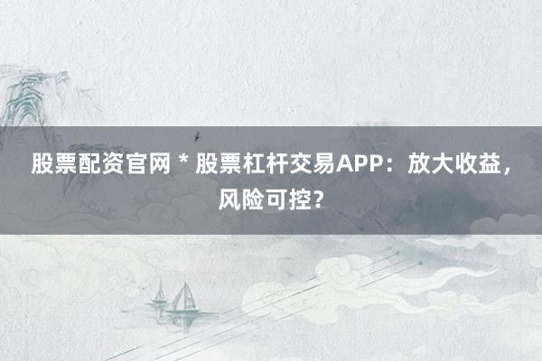 股票配资官网 * 股票杠杆交易APP：放大收益，风险可控？