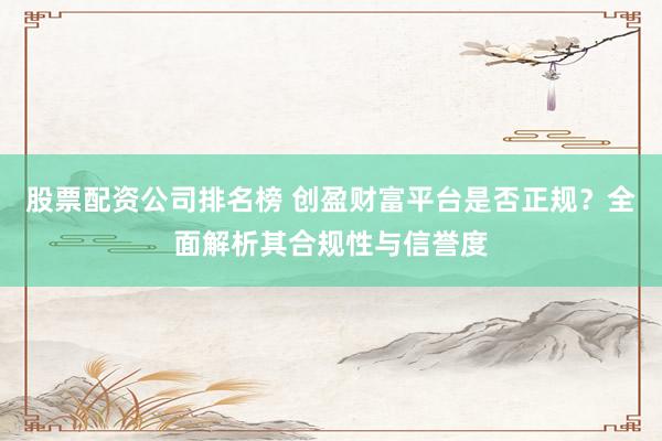 股票配资公司排名榜 创盈财富平台是否正规？全面解析其合规性与信誉度