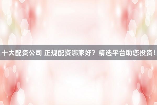 十大配资公司 正规配资哪家好？精选平台助您投资！