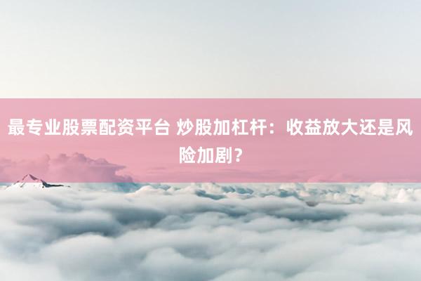 最专业股票配资平台 炒股加杠杆：收益放大还是风险加剧？