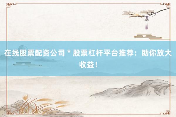 在线股票配资公司 * 股票杠杆平台推荐：助你放大收益！