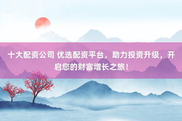 十大配资公司 优选配资平台，助力投资升级，开启您的财富增长之旅！