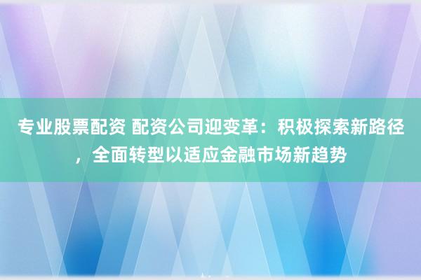 专业股票配资 配资公司迎变革：积极探索新路径，全面转型以适应金融市场新趋势