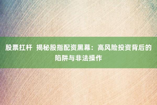 股票扛杆  揭秘股指配资黑幕：高风险投资背后的陷阱与非法操作