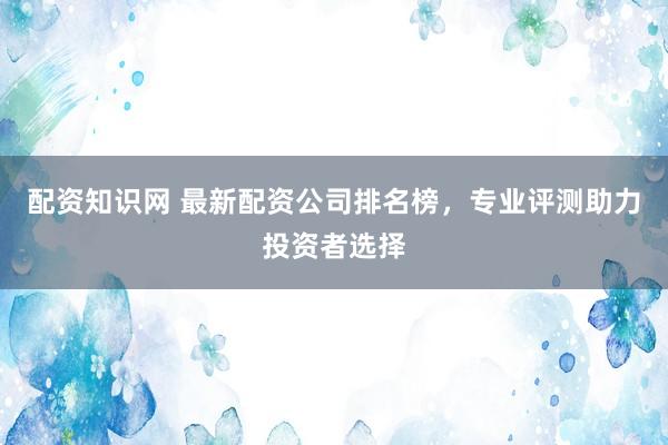 配资知识网 最新配资公司排名榜，专业评测助力投资者选择