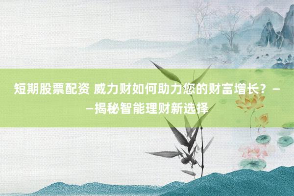 短期股票配资 威力财如何助力您的财富增长？——揭秘智能理财新选择