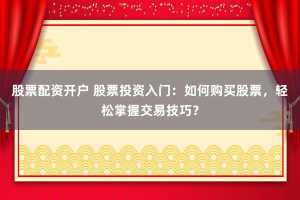 股票配资开户 股票投资入门：如何购买股票，轻松掌握交易技巧？