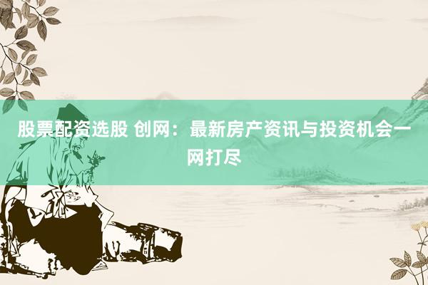 股票配资选股 创网：最新房产资讯与投资机会一网打尽