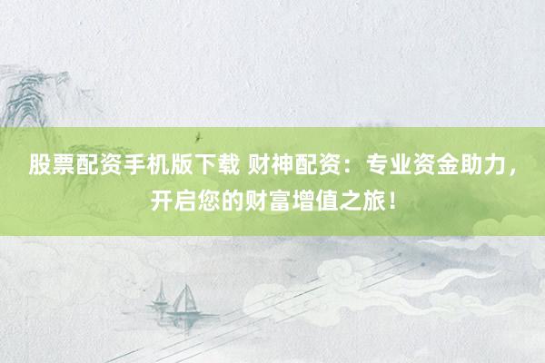 股票配资手机版下载 财神配资：专业资金助力，开启您的财富增值之旅！
