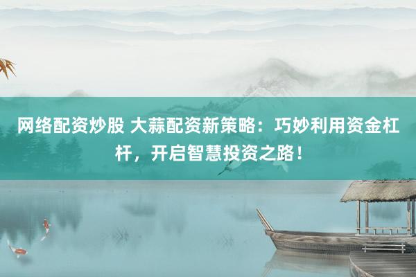 网络配资炒股 大蒜配资新策略：巧妙利用资金杠杆，开启智慧投资之路！