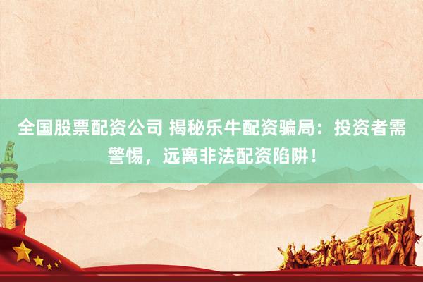 全国股票配资公司 揭秘乐牛配资骗局：投资者需警惕，远离非法配资陷阱！