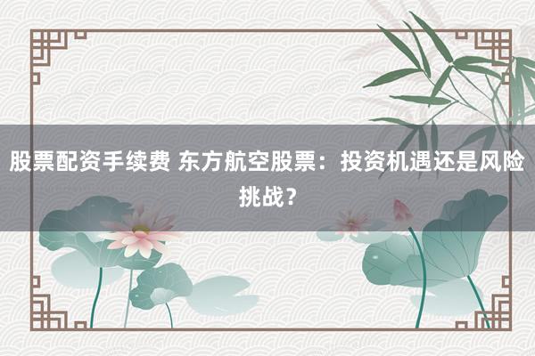股票配资手续费 东方航空股票：投资机遇还是风险挑战？