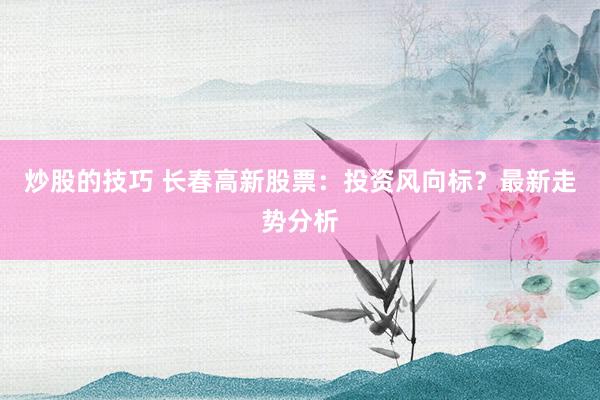 炒股的技巧 长春高新股票：投资风向标？最新走势分析