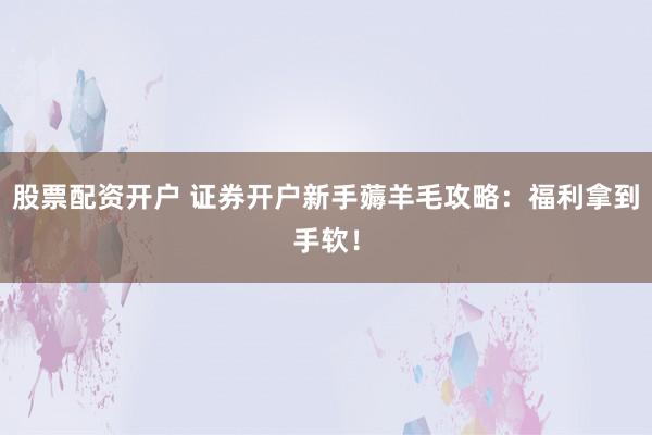 股票配资开户 证券开户新手薅羊毛攻略：福利拿到手软！