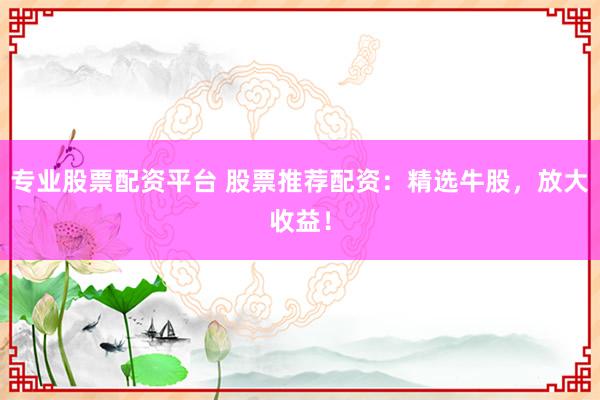 专业股票配资平台 股票推荐配资：精选牛股，放大收益！