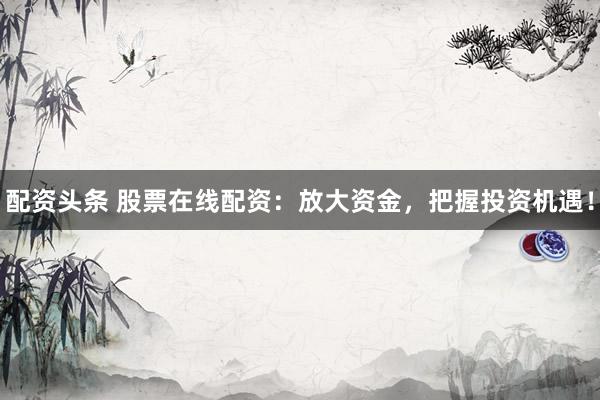 配资头条 股票在线配资：放大资金，把握投资机遇！