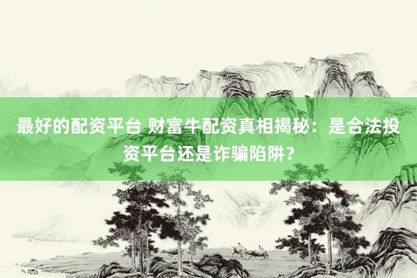 最好的配资平台 财富牛配资真相揭秘：是合法投资平台还是诈骗陷阱？