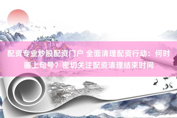 配资专业炒股配资门户 全面清理配资行动：何时画上句号？密切关注配资清理结束时间