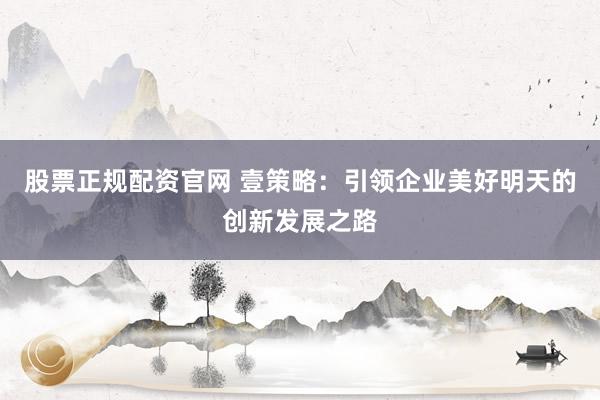 股票正规配资官网 壹策略：引领企业美好明天的创新发展之路