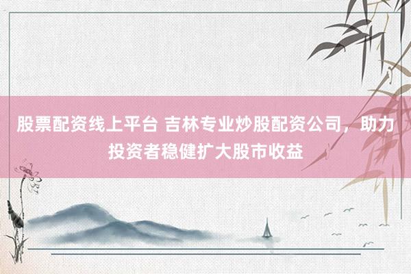 股票配资线上平台 吉林专业炒股配资公司，助力投资者稳健扩大股市收益