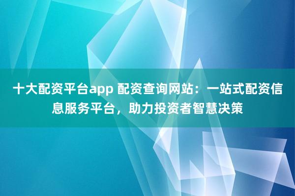 十大配资平台app 配资查询网站：一站式配资信息服务平台，助力投资者智慧决策