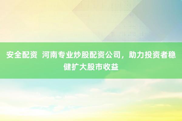 安全配资  河南专业炒股配资公司，助力投资者稳健扩大股市收益