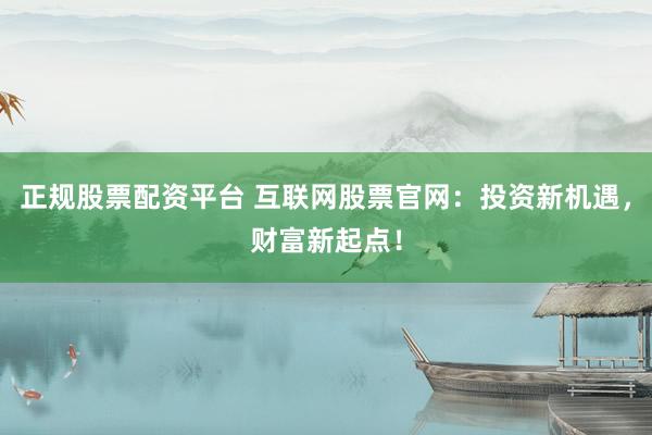 正规股票配资平台 互联网股票官网：投资新机遇，财富新起点！