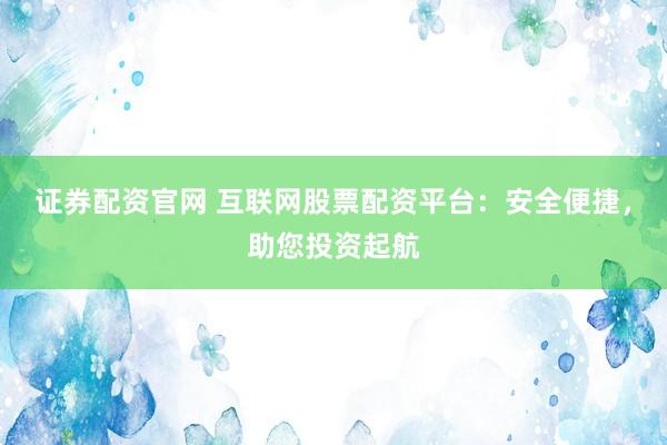 证券配资官网 互联网股票配资平台：安全便捷，助您投资起航