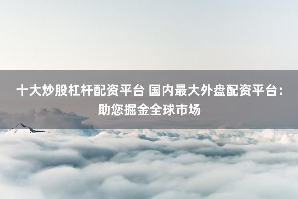 十大炒股杠杆配资平台 国内最大外盘配资平台：助您掘金全球市场