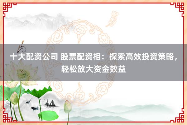 十大配资公司 股票配资相：探索高效投资策略，轻松放大资金效益
