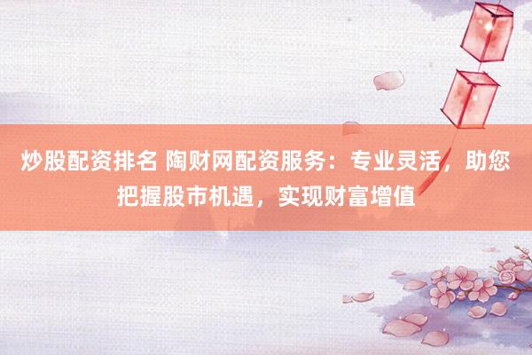 炒股配资排名 陶财网配资服务：专业灵活，助您把握股市机遇，实现财富增值