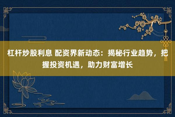 杠杆炒股利息 配资界新动态：揭秘行业趋势，把握投资机遇，助力财富增长
