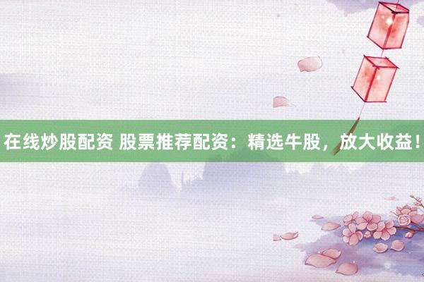 在线炒股配资 股票推荐配资：精选牛股，放大收益！