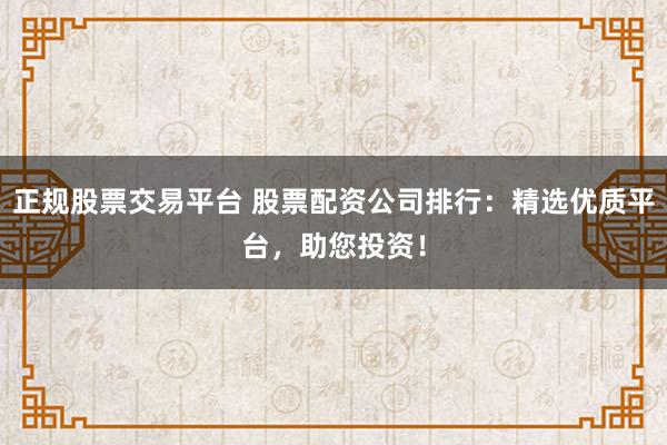 正规股票交易平台 股票配资公司排行：精选优质平台，助您投资！
