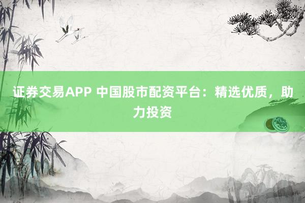 证券交易APP 中国股市配资平台：精选优质，助力投资