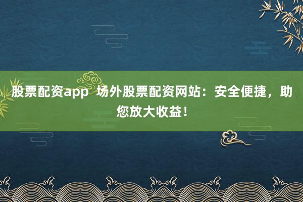 股票配资app  场外股票配资网站：安全便捷，助您放大收益！