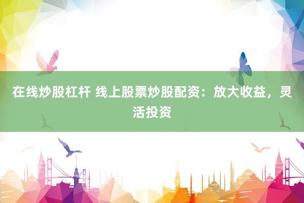 在线炒股杠杆 线上股票炒股配资：放大收益，灵活投资