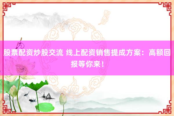 股票配资炒股交流 线上配资销售提成方案：高额回报等你来！