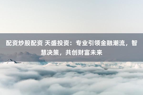 配资炒股配资 天盛投资：专业引领金融潮流，智慧决策，共创财富未来