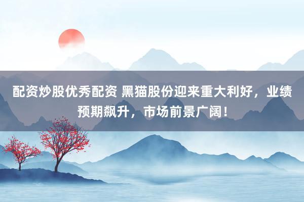 配资炒股优秀配资 黑猫股份迎来重大利好，业绩预期飙升，市场前景广阔！