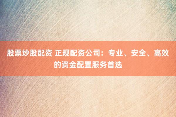 股票炒股配资 正规配资公司：专业、安全、高效的资金配置服务首选